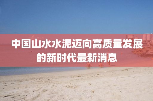 中國山水水泥邁向高質量發(fā)展的新時代最新消息
