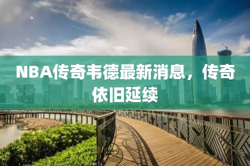 NBA傳奇韋德最新消息，傳奇依舊延續
