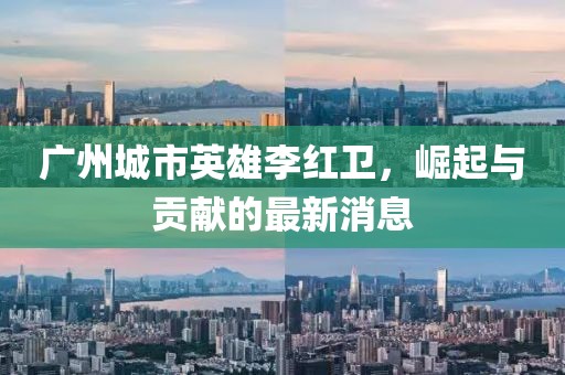 廣州城市英雄李紅衛(wèi)，崛起與貢獻的最新消息
