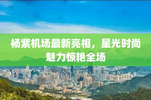 楊紫機場最新亮相，星光時尚魅力驚艷全場