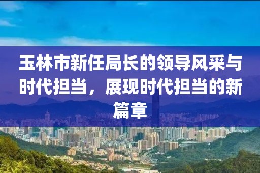 玉林市新任局長的領導風采與時代擔當，展現時代擔當的新篇章