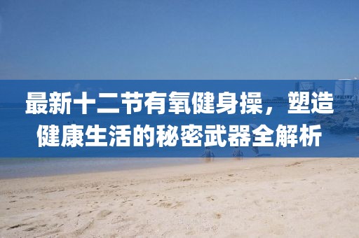最新十二節(jié)有氧健身操，塑造健康生活的秘密武器全解析