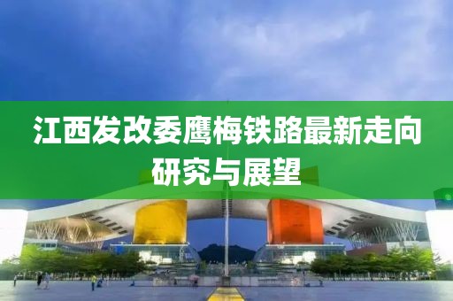 江西發改委鷹梅鐵路最新走向研究與展望