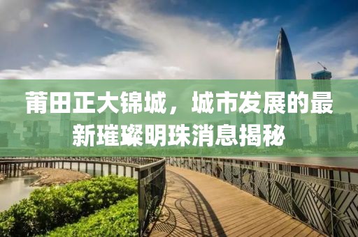 莆田正大錦城，城市發展的最新璀璨明珠消息揭秘