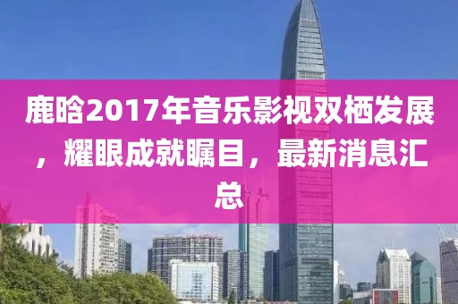 鹿晗2017年音樂影視雙棲發(fā)展，耀眼成就矚目，最新消息匯總
