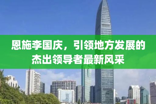 恩施李國(guó)慶，引領(lǐng)地方發(fā)展的杰出領(lǐng)導(dǎo)者最新風(fēng)采