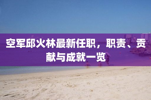 空軍邱火林最新任職，職責、貢獻與成就一覽