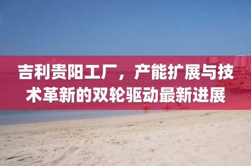 吉利貴陽工廠，產(chǎn)能擴展與技術(shù)革新的雙輪驅(qū)動最新進展