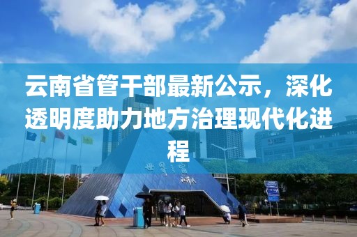 云南省管干部最新公示，深化透明度助力地方治理現代化進程