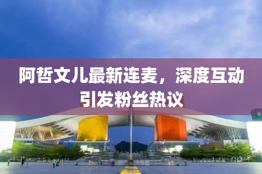 阿哲文兒最新連麥，深度互動引發粉絲熱議