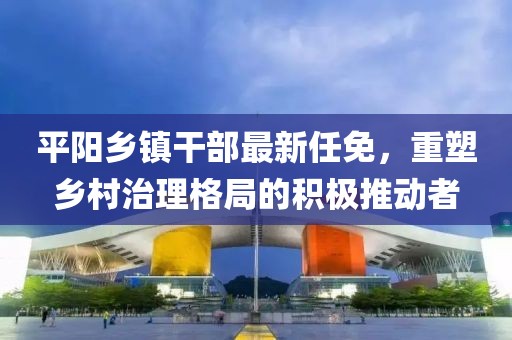 平陽鄉鎮干部最新任免，重塑鄉村治理格局的積極推動者