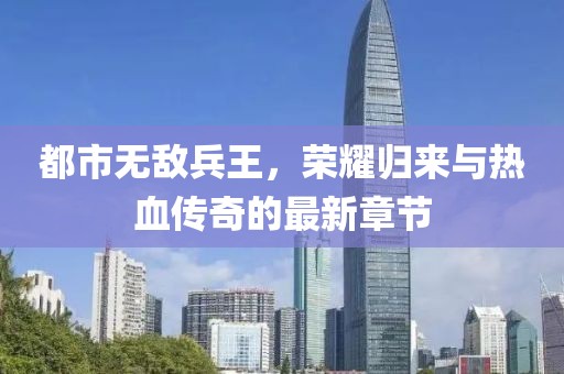 都市無敵兵王，榮耀歸來與熱血傳奇的最新章節