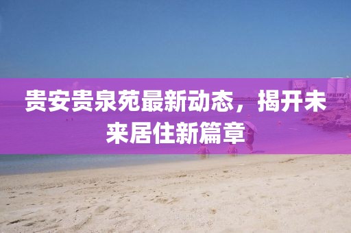 貴安貴泉苑最新動(dòng)態(tài)，揭開未來(lái)居住新篇章