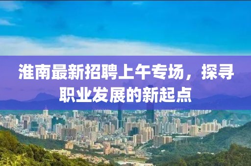 淮南最新招聘上午專場，探尋職業(yè)發(fā)展的新起點