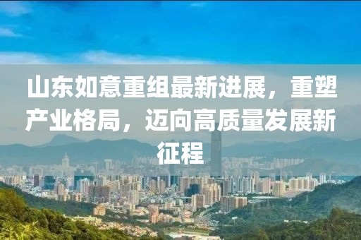 山東如意重組最新進展，重塑產業格局，邁向高質量發展新征程