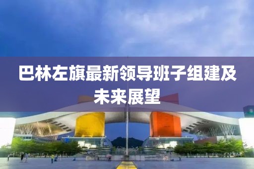 巴林左旗最新領導班子組建及未來展望