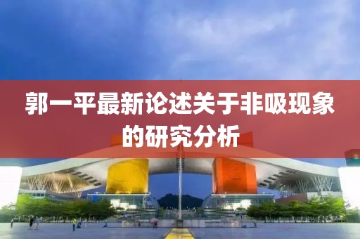 郭一平最新論述關(guān)于非吸現(xiàn)象的研究分析