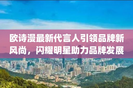 歐詩漫最新代言人引領品牌新風尚，閃耀明星助力品牌發展