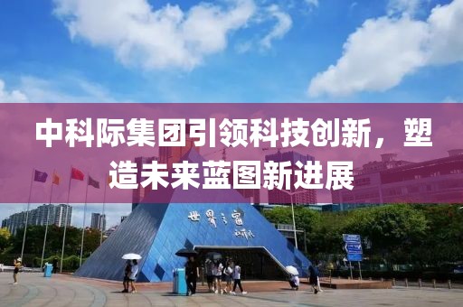 中科際集團引領(lǐng)科技創(chuàng)新，塑造未來藍(lán)圖新進(jìn)展