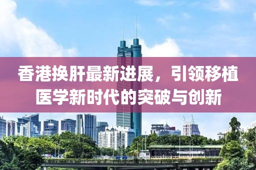 香港換肝最新進展，引領移植醫(yī)學新時代的突破與創(chuàng)新