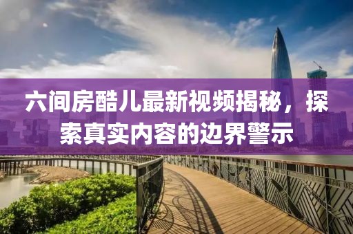 六間房酷兒最新視頻揭秘，探索真實(shí)內(nèi)容的邊界警示
