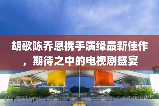 胡歌陳喬恩攜手演繹最新佳作，期待之中的電視劇盛宴