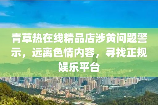 青草熱在線精品店涉黃問題警示，遠離色情內(nèi)容，尋找正規(guī)娛樂平臺