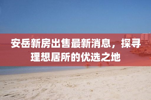 安岳新房出售最新消息，探尋理想居所的優選之地