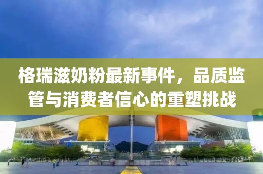 格瑞滋奶粉最新事件，品質(zhì)監(jiān)管與消費者信心的重塑挑戰(zhàn)