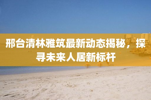 邢臺(tái)清林雅筑最新動(dòng)態(tài)揭秘，探尋未來(lái)人居新標(biāo)桿