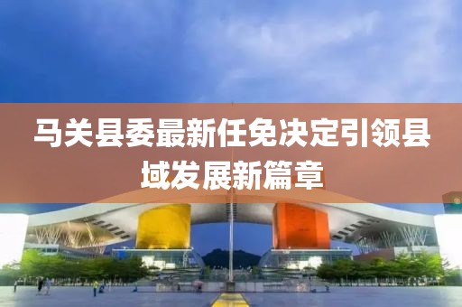馬關縣委最新任免決定引領縣域發(fā)展新篇章