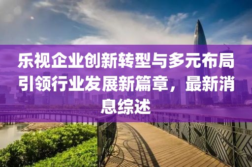 樂視企業創新轉型與多元布局引領行業發展新篇章，最新消息綜述