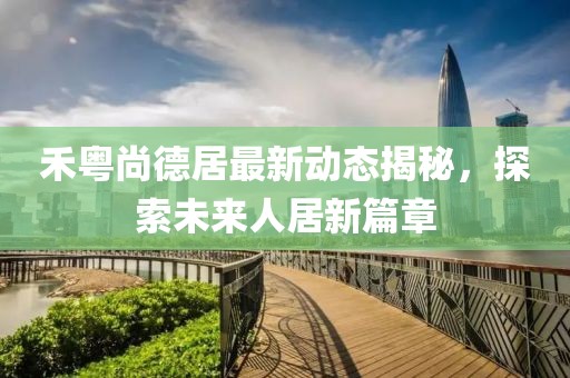 禾粵尚德居最新動(dòng)態(tài)揭秘，探索未來(lái)人居新篇章