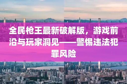 全民槍王最新破解版，游戲前沿與玩家洞見——警惕違法犯罪風險
