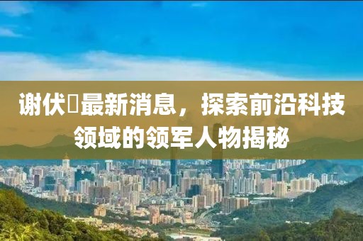 謝伏曕最新消息，探索前沿科技領(lǐng)域的領(lǐng)軍人物揭秘