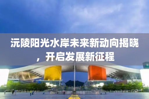 沅陵陽光水岸未來新動向揭曉，開啟發展新征程