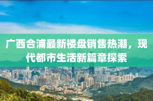廣西合浦最新樓盤銷售熱潮，現代都市生活新篇章探索