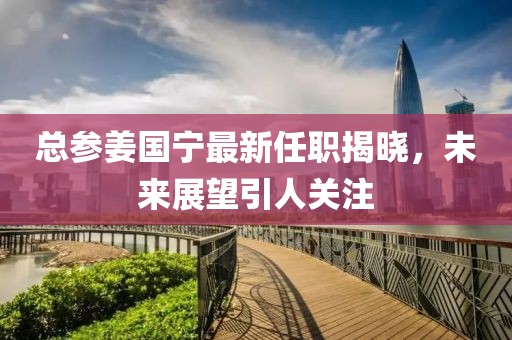 總參姜國寧最新任職揭曉，未來展望引人關注