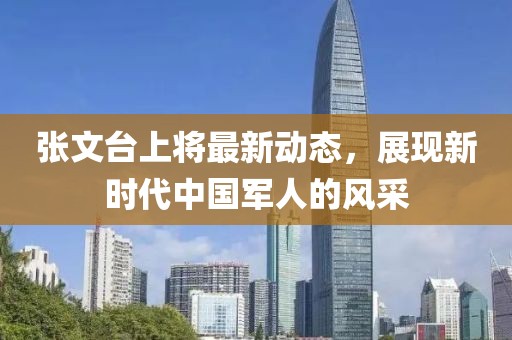 張文臺上將最新動態，展現新時代中國軍人的風采