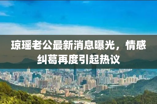 瓊瑤老公最新消息曝光，情感糾葛再度引起熱議