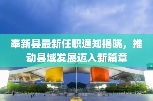 奉新縣最新任職通知揭曉，推動(dòng)縣域發(fā)展邁入新篇章
