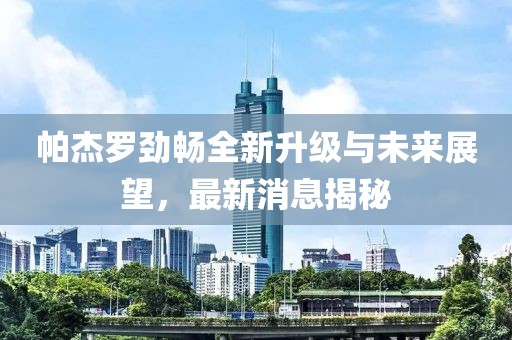 帕杰羅勁暢全新升級(jí)與未來(lái)展望，最新消息揭秘