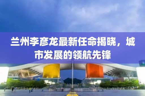 蘭州李彥龍最新任命揭曉，城市發(fā)展的領(lǐng)航先鋒