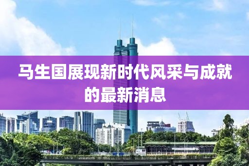 馬生國(guó)展現(xiàn)新時(shí)代風(fēng)采與成就的最新消息