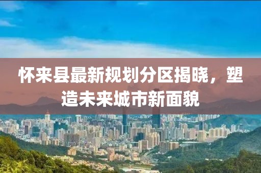 懷來縣最新規劃分區揭曉，塑造未來城市新面貌