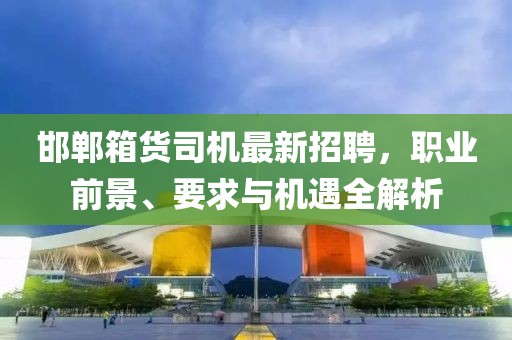 邯鄲箱貨司機(jī)最新招聘，職業(yè)前景、要求與機(jī)遇全解析