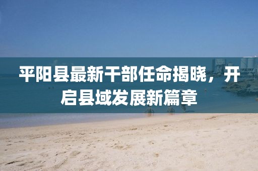 平陽(yáng)縣最新干部任命揭曉，開(kāi)啟縣域發(fā)展新篇章