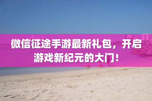 微信征途手游最新禮包，開啟游戲新紀元的大門！