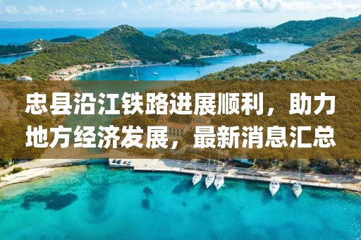 忠縣沿江鐵路進(jìn)展順利，助力地方經(jīng)濟(jì)發(fā)展，最新消息匯總