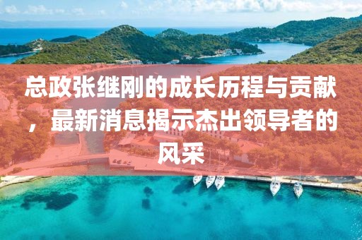 總政張繼剛的成長歷程與貢獻，最新消息揭示杰出領導者的風采